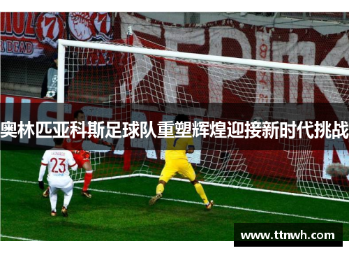 奥林匹亚科斯足球队重塑辉煌迎接新时代挑战