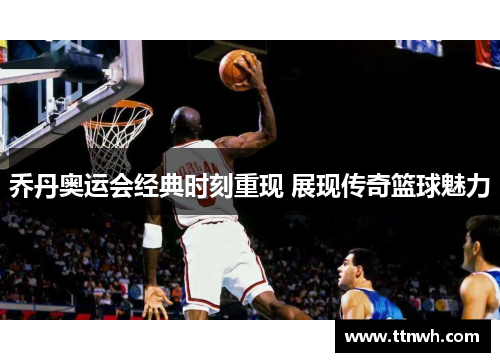 乔丹奥运会经典时刻重现 展现传奇篮球魅力 乔丹奥运会经典时刻重现 展现传奇篮球魅力