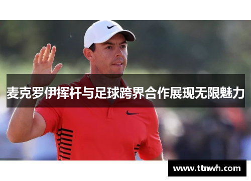 麦克罗伊挥杆与足球跨界合作展现无限魅力